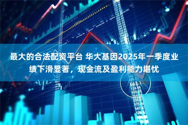 最大的合法配资平台 华大基因2025年一季度业绩下滑显著，现金流及盈利能力堪忧