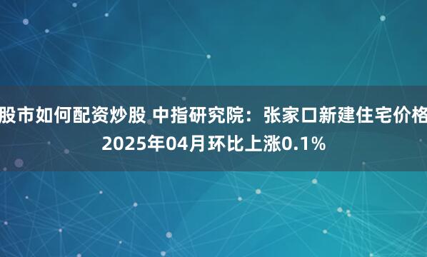 股市如何配资炒股 中指研究院：张家口新建住宅价格2025年04月环比上涨0.1%