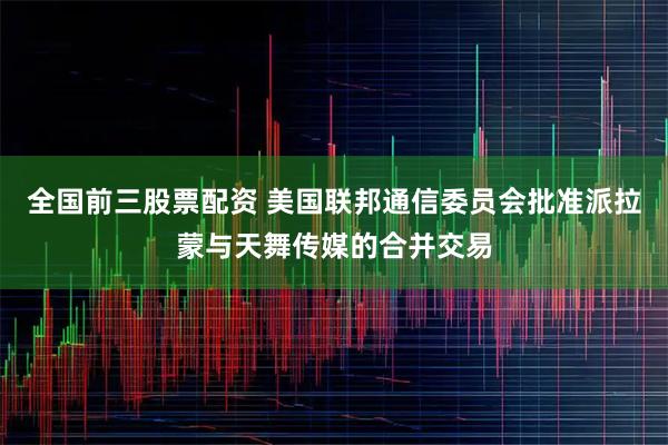 全国前三股票配资 美国联邦通信委员会批准派拉蒙与天舞传媒的合并交易
