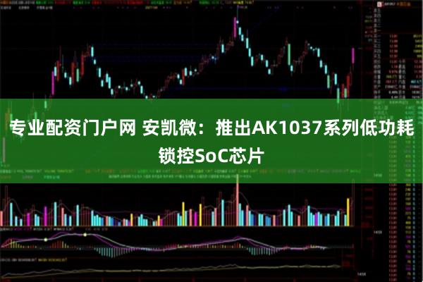 专业配资门户网 安凯微：推出AK1037系列低功耗锁控SoC芯片