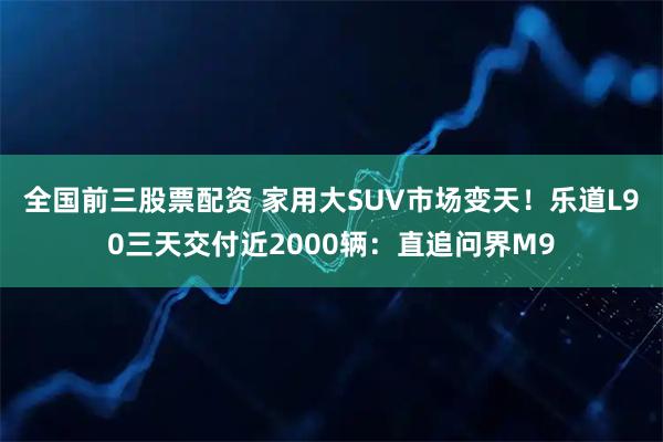 全国前三股票配资 家用大SUV市场变天！乐道L90三天交付近2000辆：直追问界M9