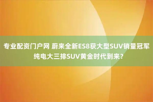 专业配资门户网 蔚来全新ES8获大型SUV销量冠军  纯电大三排SUV黄金时代到来？