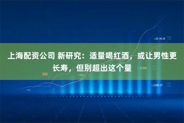 上海配资公司 新研究：适量喝红酒，或让男性更长寿，但别超出这个量